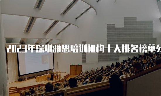 2023年深圳雅思培训机构<em>十大排名榜单</em>公布